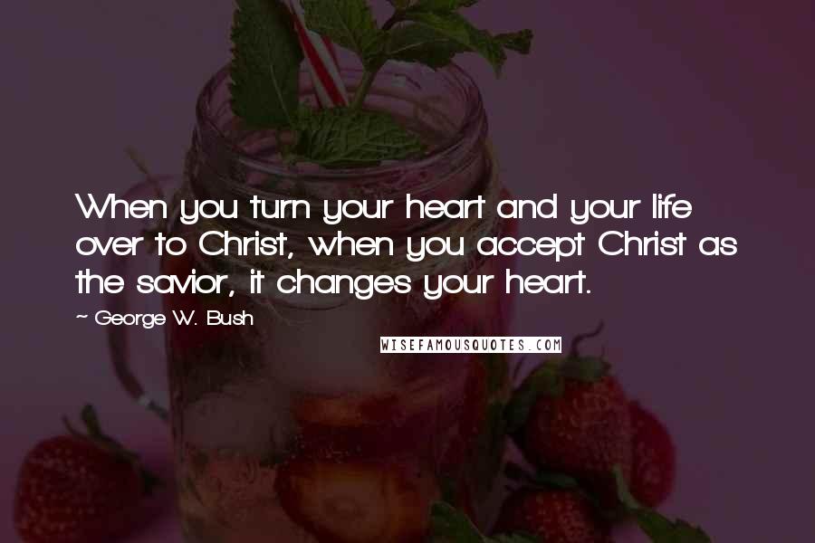 George W. Bush Quotes: When you turn your heart and your life over to Christ, when you accept Christ as the savior, it changes your heart.