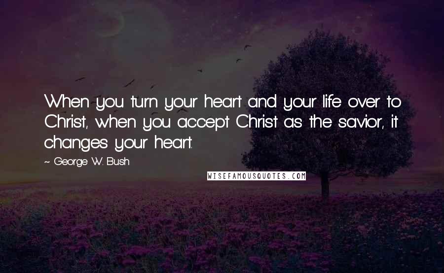 George W. Bush Quotes: When you turn your heart and your life over to Christ, when you accept Christ as the savior, it changes your heart.