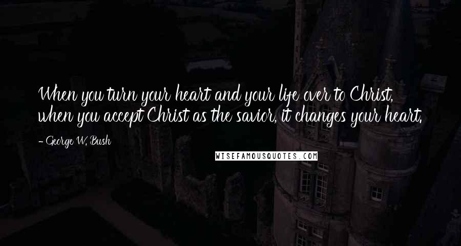 George W. Bush Quotes: When you turn your heart and your life over to Christ, when you accept Christ as the savior, it changes your heart.