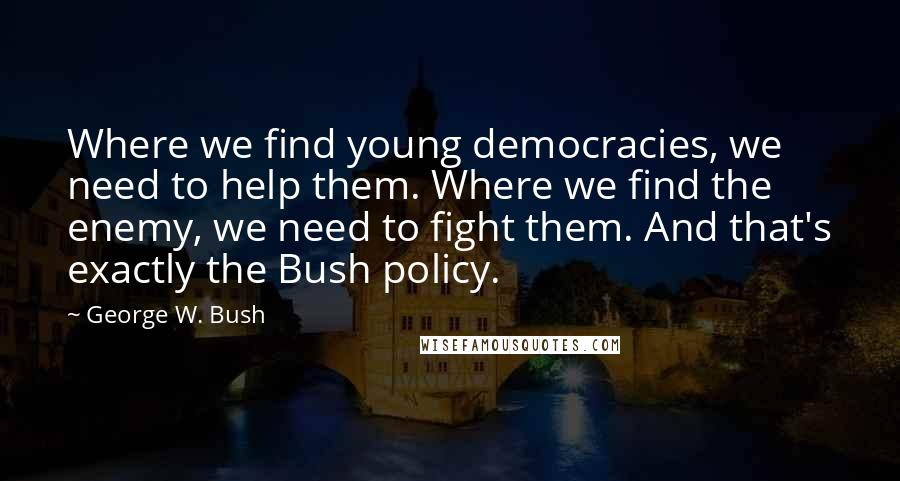 George W. Bush Quotes: Where we find young democracies, we need to help them. Where we find the enemy, we need to fight them. And that's exactly the Bush policy.