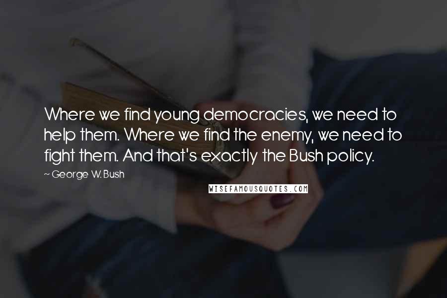 George W. Bush Quotes: Where we find young democracies, we need to help them. Where we find the enemy, we need to fight them. And that's exactly the Bush policy.