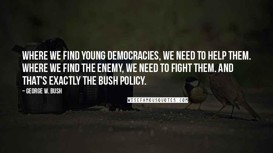 George W. Bush Quotes: Where we find young democracies, we need to help them. Where we find the enemy, we need to fight them. And that's exactly the Bush policy.