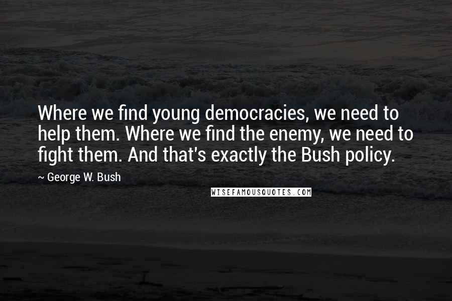 George W. Bush Quotes: Where we find young democracies, we need to help them. Where we find the enemy, we need to fight them. And that's exactly the Bush policy.