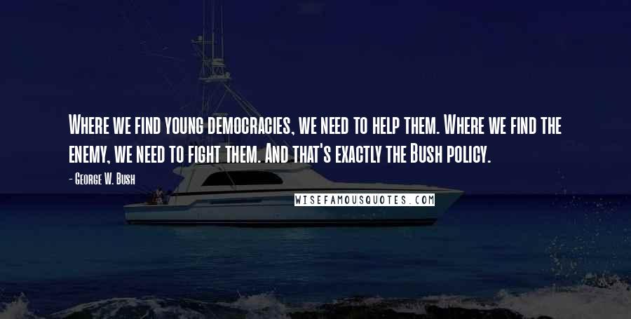 George W. Bush Quotes: Where we find young democracies, we need to help them. Where we find the enemy, we need to fight them. And that's exactly the Bush policy.