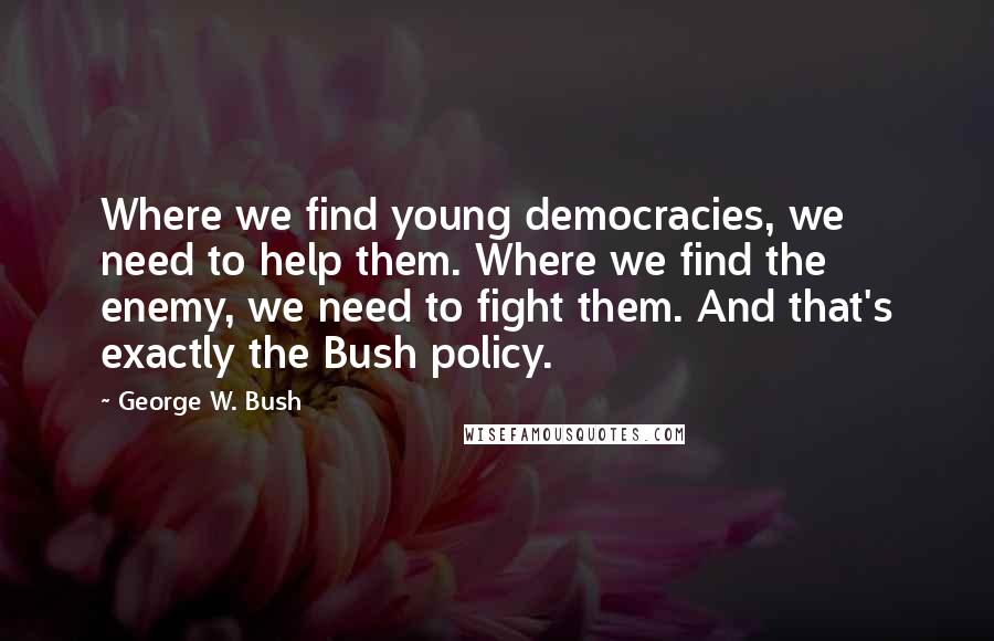 George W. Bush Quotes: Where we find young democracies, we need to help them. Where we find the enemy, we need to fight them. And that's exactly the Bush policy.