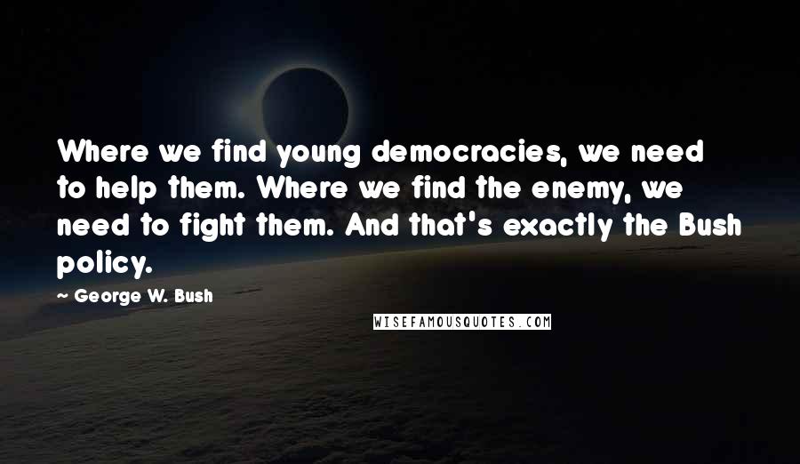 George W. Bush Quotes: Where we find young democracies, we need to help them. Where we find the enemy, we need to fight them. And that's exactly the Bush policy.