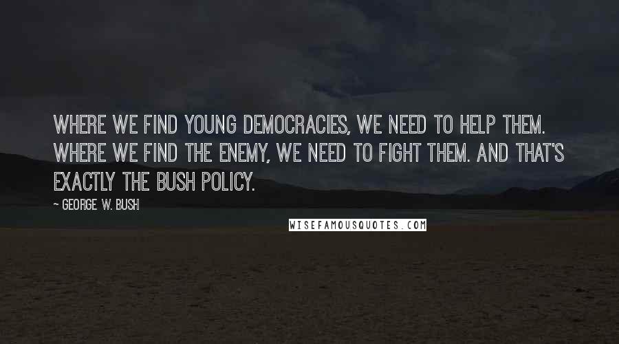 George W. Bush Quotes: Where we find young democracies, we need to help them. Where we find the enemy, we need to fight them. And that's exactly the Bush policy.