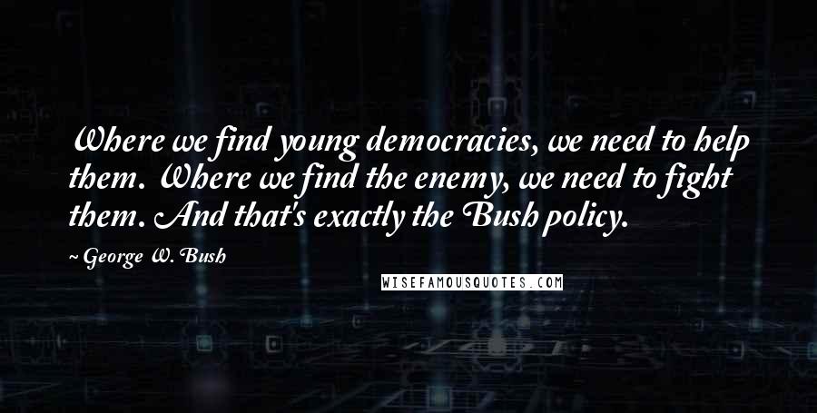 George W. Bush Quotes: Where we find young democracies, we need to help them. Where we find the enemy, we need to fight them. And that's exactly the Bush policy.