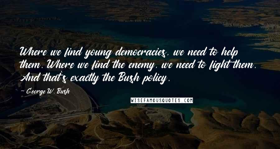 George W. Bush Quotes: Where we find young democracies, we need to help them. Where we find the enemy, we need to fight them. And that's exactly the Bush policy.