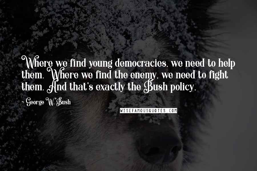 George W. Bush Quotes: Where we find young democracies, we need to help them. Where we find the enemy, we need to fight them. And that's exactly the Bush policy.