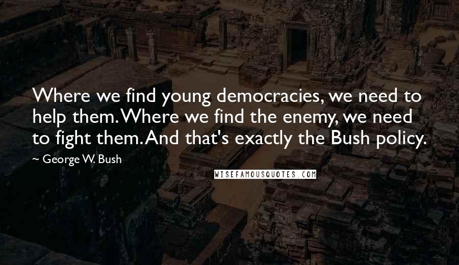 George W. Bush Quotes: Where we find young democracies, we need to help them. Where we find the enemy, we need to fight them. And that's exactly the Bush policy.