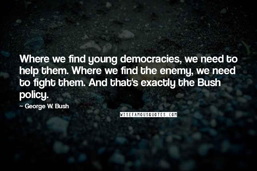 George W. Bush Quotes: Where we find young democracies, we need to help them. Where we find the enemy, we need to fight them. And that's exactly the Bush policy.