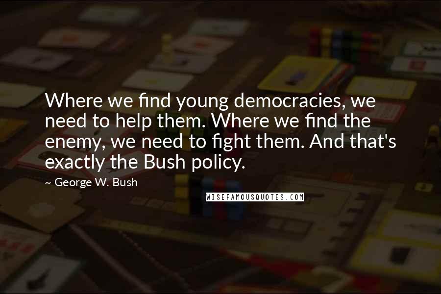 George W. Bush Quotes: Where we find young democracies, we need to help them. Where we find the enemy, we need to fight them. And that's exactly the Bush policy.