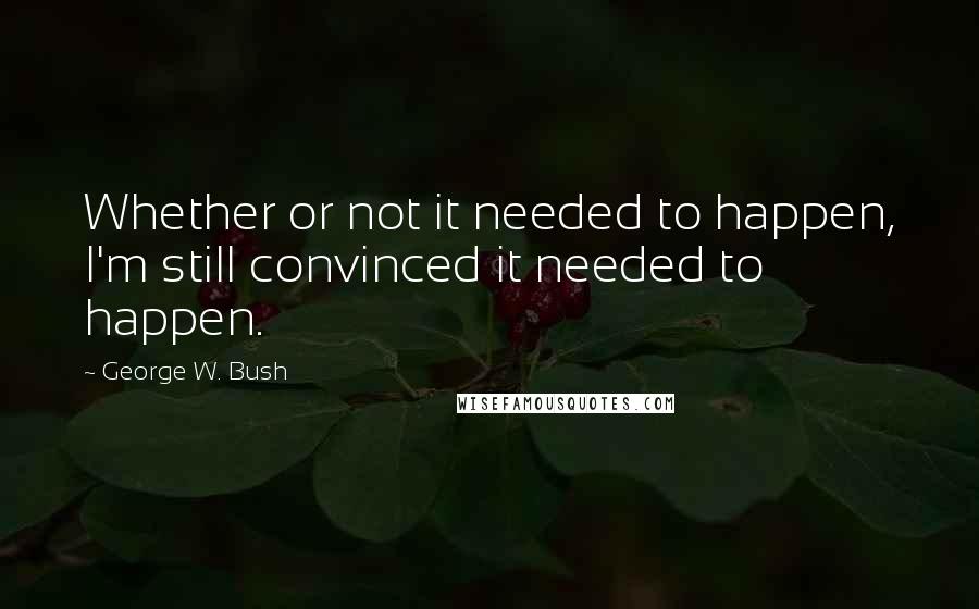 George W. Bush Quotes: Whether or not it needed to happen, I'm still convinced it needed to happen.