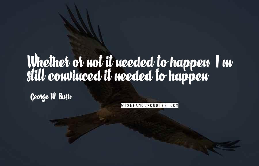 George W. Bush Quotes: Whether or not it needed to happen, I'm still convinced it needed to happen.