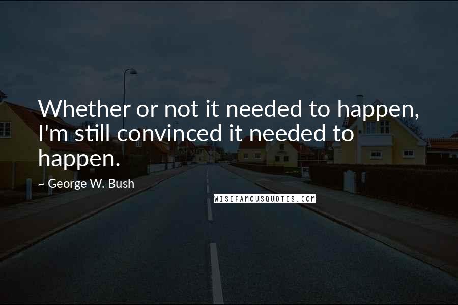 George W. Bush Quotes: Whether or not it needed to happen, I'm still convinced it needed to happen.