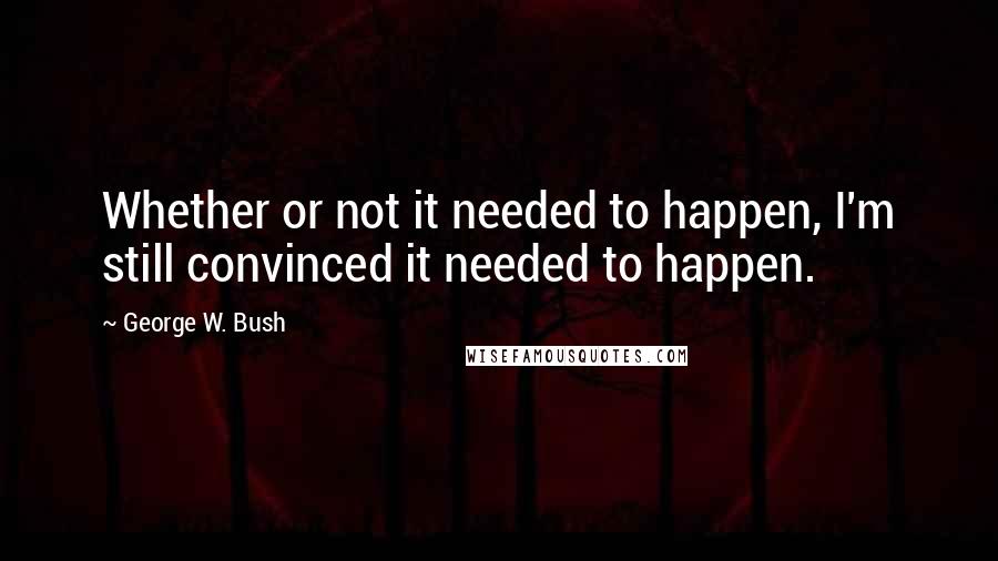 George W. Bush Quotes: Whether or not it needed to happen, I'm still convinced it needed to happen.