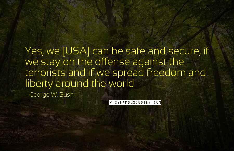 George W. Bush Quotes: Yes, we [USA] can be safe and secure, if we stay on the offense against the terrorists and if we spread freedom and liberty around the world.