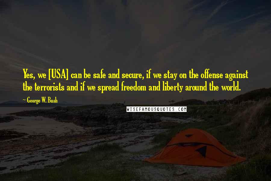 George W. Bush Quotes: Yes, we [USA] can be safe and secure, if we stay on the offense against the terrorists and if we spread freedom and liberty around the world.