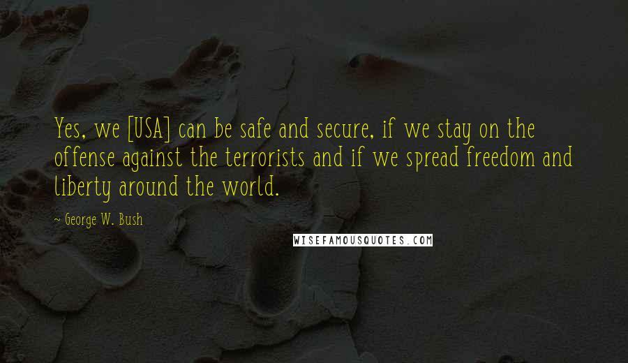 George W. Bush Quotes: Yes, we [USA] can be safe and secure, if we stay on the offense against the terrorists and if we spread freedom and liberty around the world.