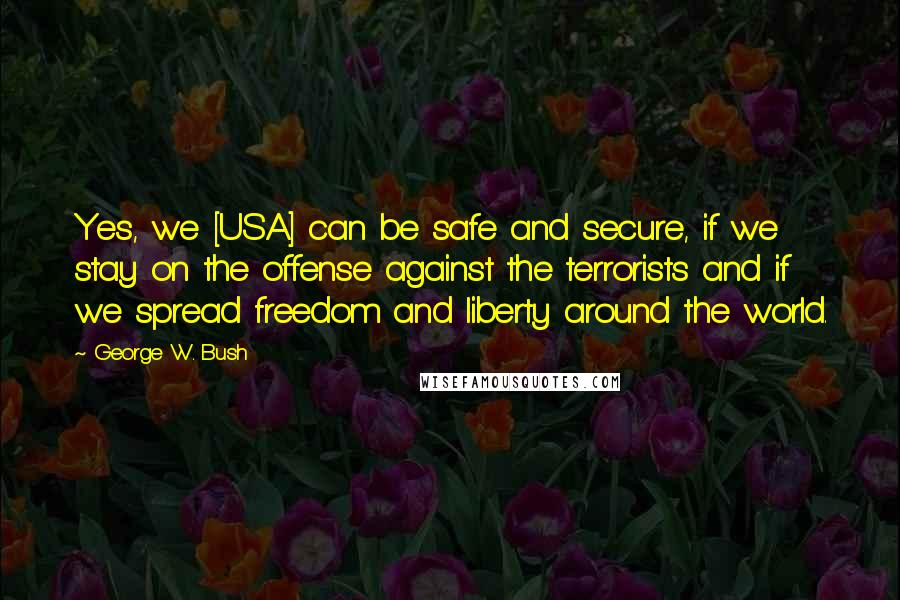 George W. Bush Quotes: Yes, we [USA] can be safe and secure, if we stay on the offense against the terrorists and if we spread freedom and liberty around the world.