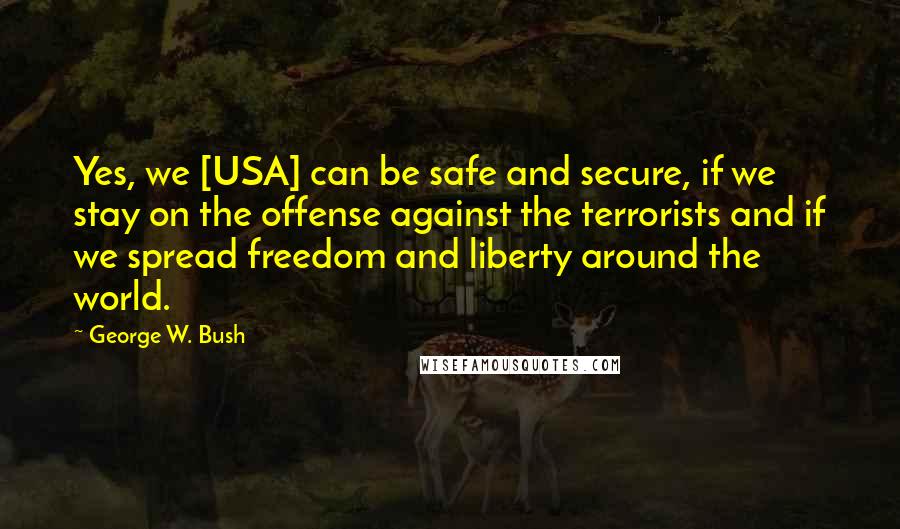 George W. Bush Quotes: Yes, we [USA] can be safe and secure, if we stay on the offense against the terrorists and if we spread freedom and liberty around the world.