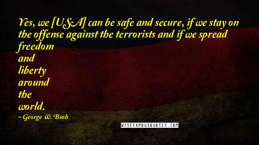 George W. Bush Quotes: Yes, we [USA] can be safe and secure, if we stay on the offense against the terrorists and if we spread freedom and liberty around the world.