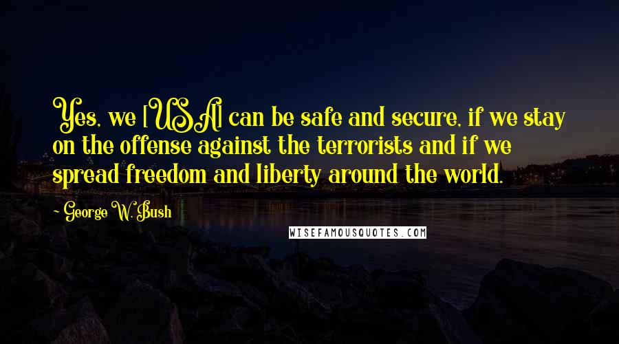 George W. Bush Quotes: Yes, we [USA] can be safe and secure, if we stay on the offense against the terrorists and if we spread freedom and liberty around the world.