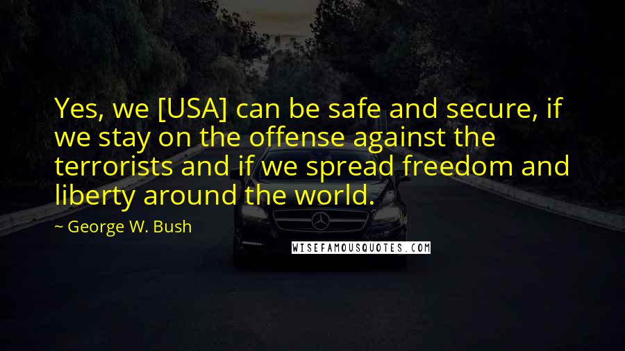 George W. Bush Quotes: Yes, we [USA] can be safe and secure, if we stay on the offense against the terrorists and if we spread freedom and liberty around the world.