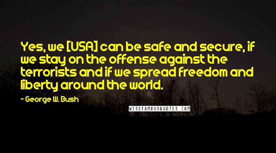 George W. Bush Quotes: Yes, we [USA] can be safe and secure, if we stay on the offense against the terrorists and if we spread freedom and liberty around the world.