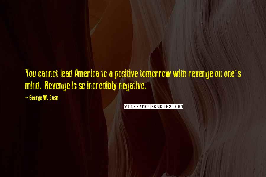 George W. Bush Quotes: You cannot lead America to a positive tomorrow with revenge on one's mind. Revenge is so incredibly negative.