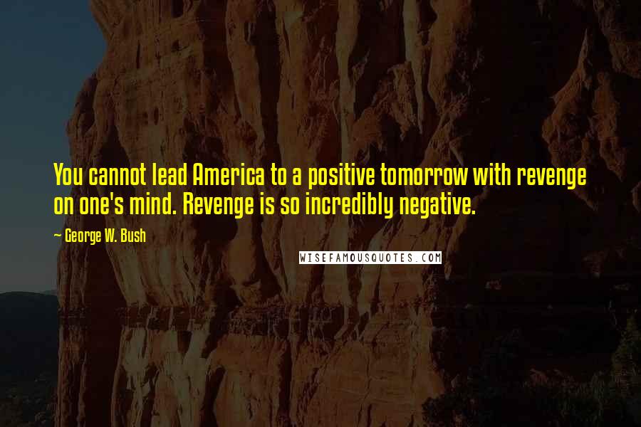 George W. Bush Quotes: You cannot lead America to a positive tomorrow with revenge on one's mind. Revenge is so incredibly negative.