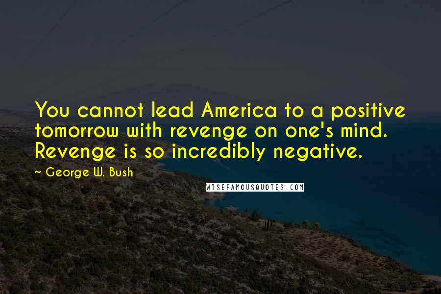 George W. Bush Quotes: You cannot lead America to a positive tomorrow with revenge on one's mind. Revenge is so incredibly negative.