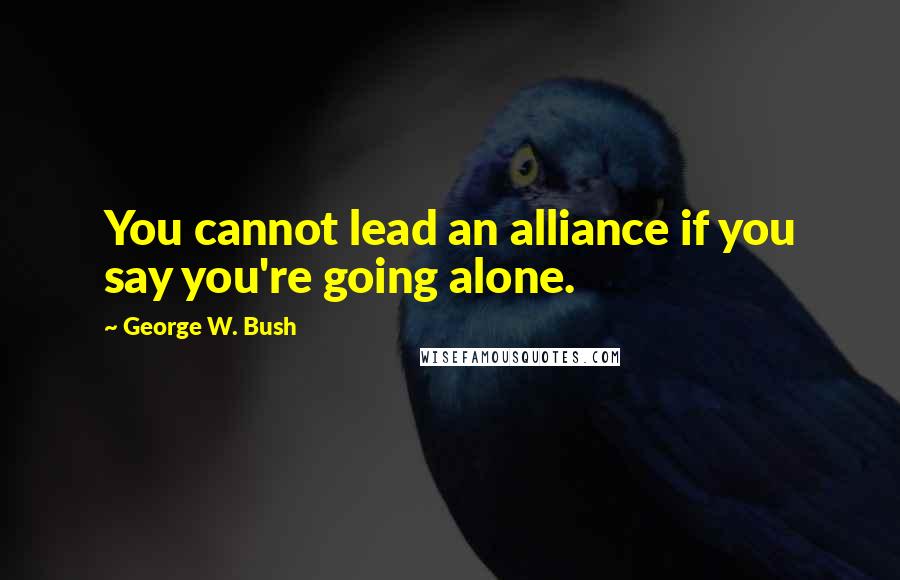 George W. Bush Quotes: You cannot lead an alliance if you say you're going alone.