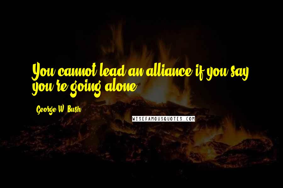 George W. Bush Quotes: You cannot lead an alliance if you say you're going alone.