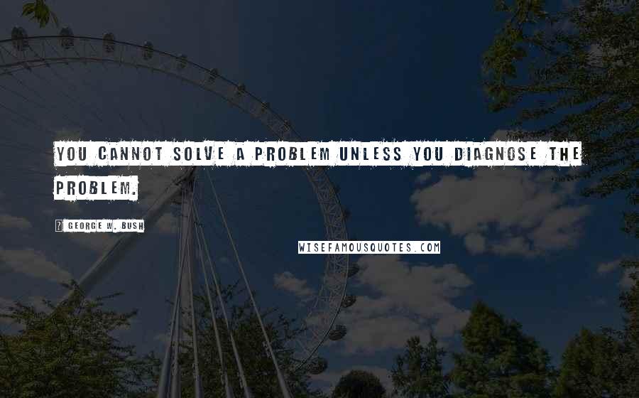 George W. Bush Quotes: You cannot solve a problem unless you diagnose the problem.