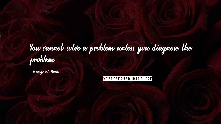 George W. Bush Quotes: You cannot solve a problem unless you diagnose the problem.