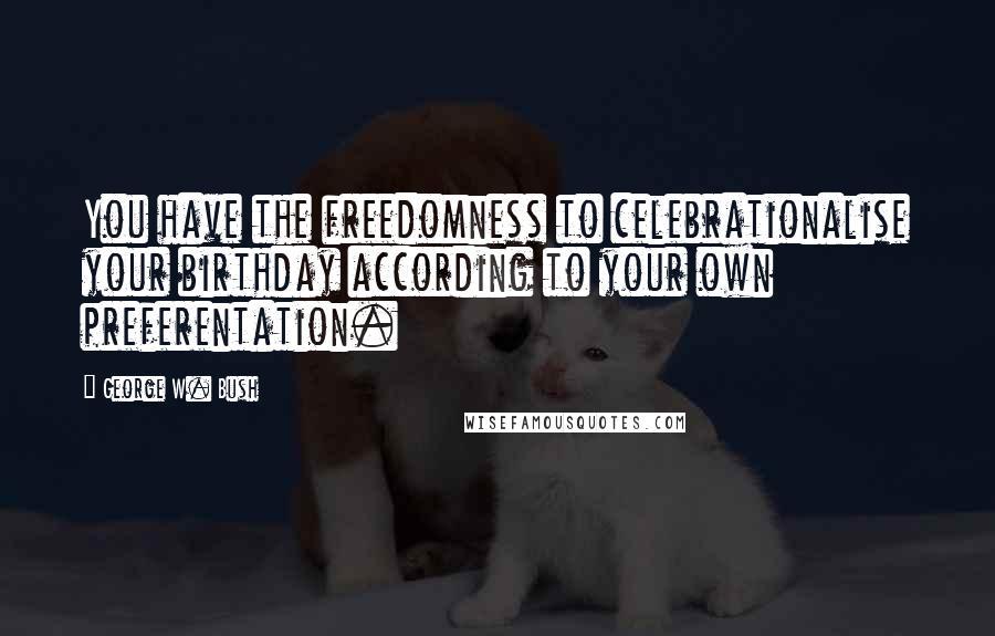 George W. Bush Quotes: You have the freedomness to celebrationalise your birthday according to your own preferentation.