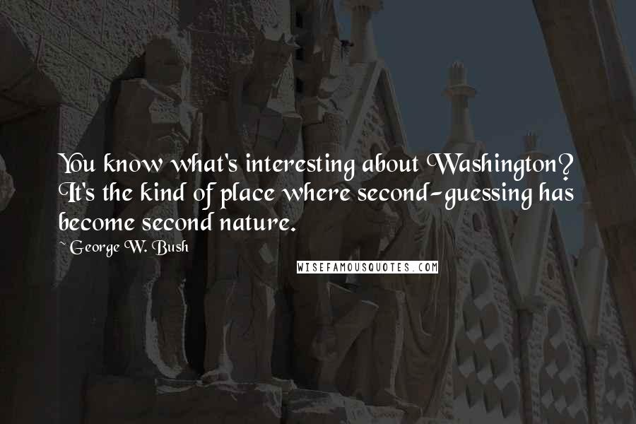 George W. Bush Quotes: You know what's interesting about Washington? It's the kind of place where second-guessing has become second nature.