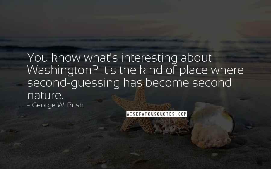 George W. Bush Quotes: You know what's interesting about Washington? It's the kind of place where second-guessing has become second nature.