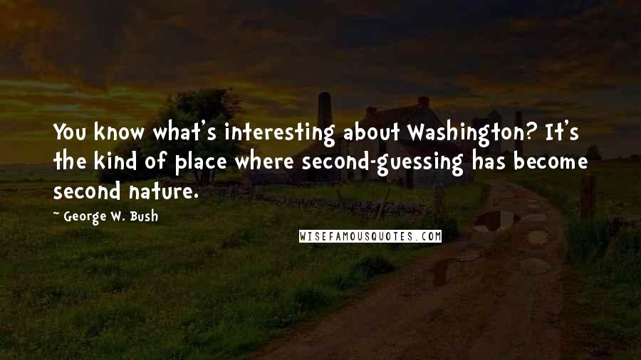 George W. Bush Quotes: You know what's interesting about Washington? It's the kind of place where second-guessing has become second nature.