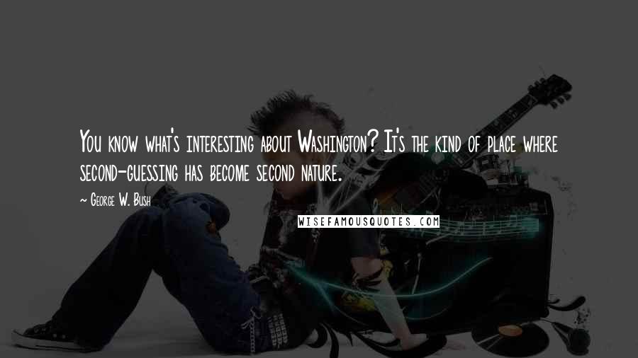 George W. Bush Quotes: You know what's interesting about Washington? It's the kind of place where second-guessing has become second nature.