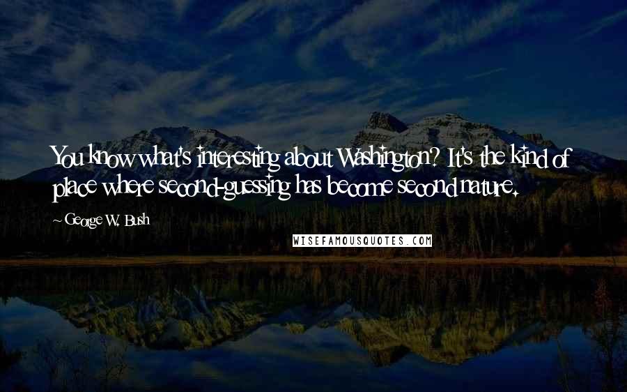 George W. Bush Quotes: You know what's interesting about Washington? It's the kind of place where second-guessing has become second nature.