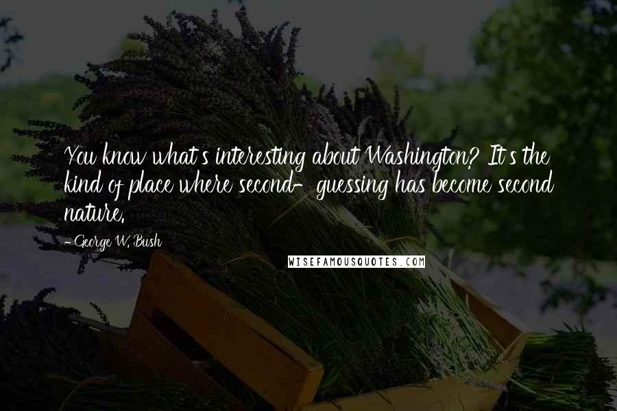 George W. Bush Quotes: You know what's interesting about Washington? It's the kind of place where second-guessing has become second nature.