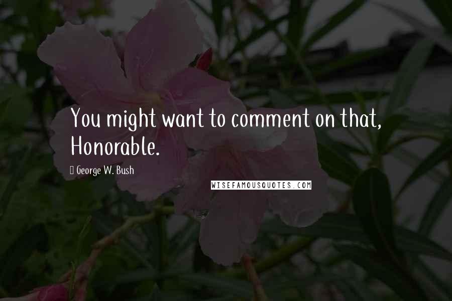 George W. Bush Quotes: You might want to comment on that, Honorable.