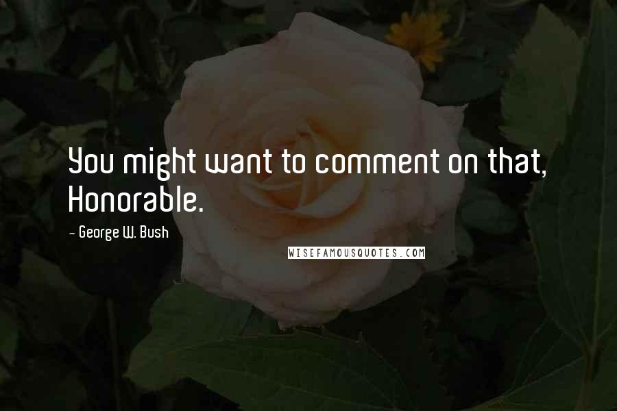 George W. Bush Quotes: You might want to comment on that, Honorable.