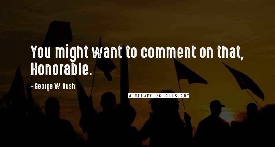 George W. Bush Quotes: You might want to comment on that, Honorable.