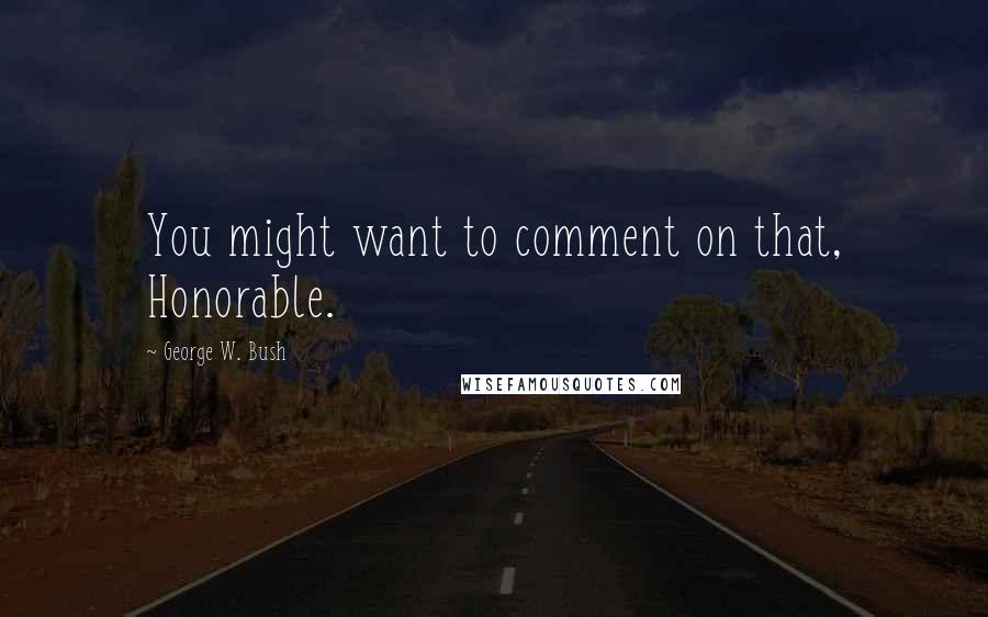 George W. Bush Quotes: You might want to comment on that, Honorable.