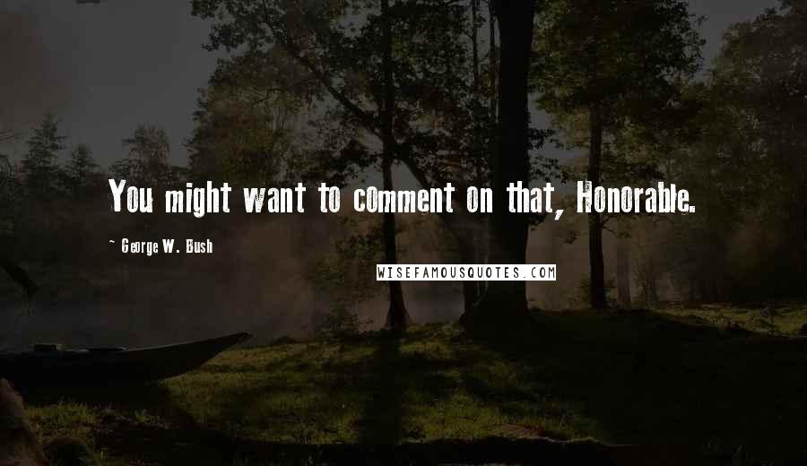 George W. Bush Quotes: You might want to comment on that, Honorable.