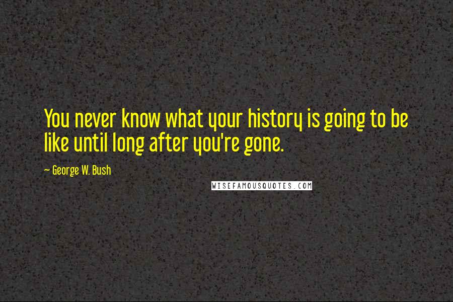 George W. Bush Quotes: You never know what your history is going to be like until long after you're gone.